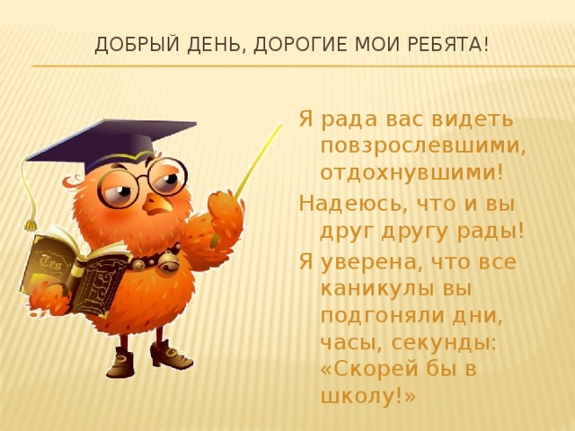 Добрый день, дорогие мои ребята!   Я рада вас видеть повзрослевшими, отдохнувшими! Надеюсь, что и вы друг другу рады! Я уверена, что все каникулы вы подгоняли дни, часы, секунды: «Скорей бы в школу!» 