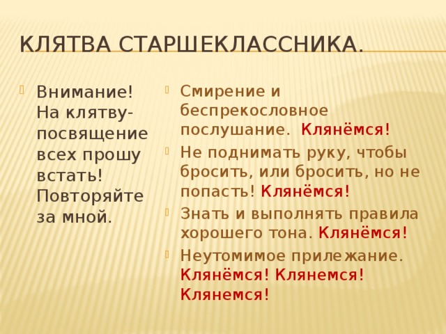 Клятва старшеклассника. Внимание! На клятву-посвящение всех прошу встать! Повторяйте за мной. Смирение и беспрекословное послушание. Клянёмся! Не поднимать руку, чтобы бросить, или бросить, но не попасть! Клянёмся! Знать и выполнять правила хорошего тона. Клянёмся! Неутомимое прилежание. Клянёмся! Клянемся! Клянемся! 