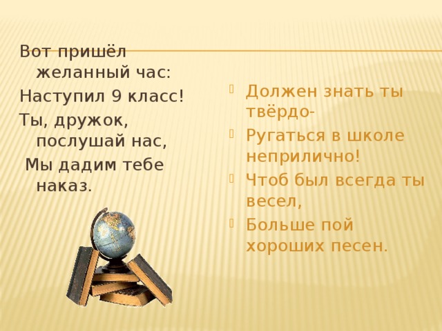 Вот пришёл желанный час: Наступил 9 класс! Ты, дружок, послушай нас,  Мы дадим тебе наказ. Должен знать ты твёрдо- Ругаться в школе неприлично! Чтоб был всегда ты весел, Больше пой хороших песен. 