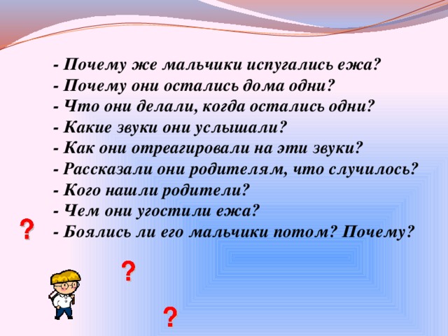 - Почему же мальчики испугались ежа? - Почему они остались дома одни? - Что они делали, когда остались одни? - Какие звуки они услышали? - Как они отреагировали на эти звуки? - Рассказали они родителям, что случилось? - Кого нашли родители? - Чем они угостили ежа? - Боялись ли его мальчики потом? Почему?