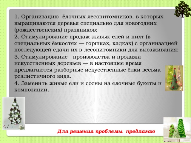 1.  Организацию ёлочных лесопитомников, в которых выращиваются деревья специально для новогодних (рождественских) праздников; 2.  Стимулирование продаж живых елей и пихт (в специальных ёмкостях — горшках, кадках) с организацией последующей сдачи их в лесопитомники для высаживания; 3.  Стимулирование производства и продажи искусственных деревьев — в настоящее время предлагаются разборные искусственные ёлки весьма реалистичного вида. 4. Заменить живые ели и сосны на елочные букеты и композиции.   Для решения проблемы предлагаю   