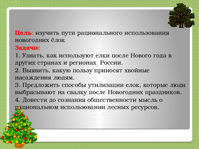  Цель : изучить пути рационального использования новогодних ёлок Задачи: 1. Узнать, как используют елки после Нового года в других странах и регионах России. 2. Выявить, какую пользу приносят хвойные насаждения людям. 3. Предложить способы утилизации елок, которые люди выбрасывают на свалку после Новогодних праздников. 4. Довести до сознания общественности мысль о рациональном использовании лесных ресурсов. 