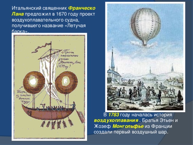 Итальянский священник Франческо Лана предложил в 1670 году проект воздухоплавательного судна, получившего название «Летучая барка».   В 1783 году началась история воздухоплавания . Братья Этьен и Жозеф Монгольфье из Франции создали первый воздушный шар. 3 