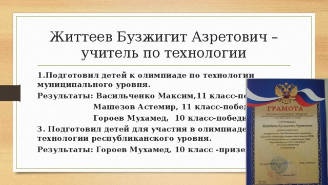 Життеев Бузжигит Азретович –учитель по технологии 1.Подготовил детей к олимпиаде по технологии муниципального уровня. Результаты: Васильченко Максим,11 класс-победитель  Машезов Астемир, 11 класс-победитель  Гороев Мухамед, 10 класс-победитель 3. Подготовил детей для участия в олимпиаде по технологии республиканского уровня. Результаты: Гороев Мухамед, 10 класс -призер 
