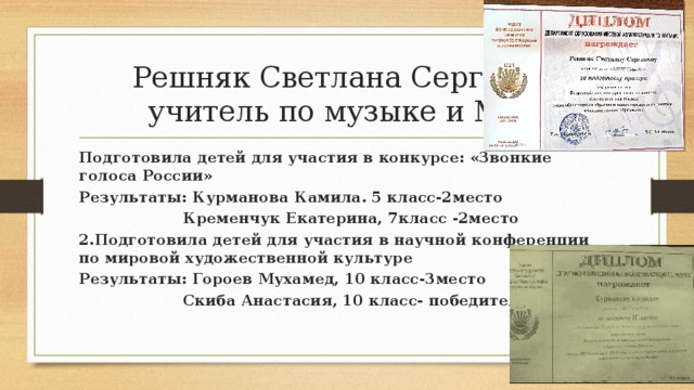 Решняк Светлана Сергевна, учитель по музыке и МХК Подготовила детей для участия в конкурсе: «Звонкие голоса России» Результаты: Курманова Камила. 5 класс-2место  Кременчук Екатерина, 7класс -2место 2.Подготовила детей для участия в научной конференции по мировой художественной культуре Результаты: Гороев Мухамед, 10 класс-3место  Скиба Анастасия, 10 класс- победитель  