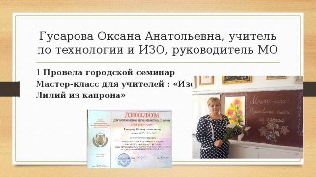 Гусарова Оксана Анатольевна, учитель по технологии и ИЗО, руководитель МО 1 Провела городской семинар Мастер-класс для учителей : «Изотовление Лилий из капрона» 