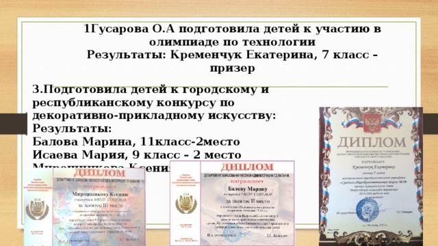 1Гусарова О.А подготовила детей к участию в олимпиаде по технологии  Результаты: Кременчук Екатерина, 7 класс – призер   3.Подготовила детей к городскому и республиканскому конкурсу по декоративно-прикладному искусству: Результаты: Балова Марина, 11класс-2место Исаева Мария, 9 класс – 2 место Мирошникова Ксения, 5 класс – 3место 