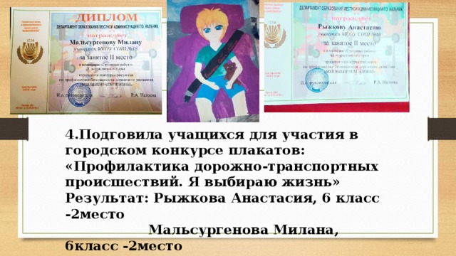 4.Подговила учащихся для участия в городском конкурсе плакатов: «Профилактика дорожно-транспортных происшествий. Я выбираю жизнь» Результат: Рыжкова Анастасия, 6 класс -2место  Мальсургенова Милана, 6класс -2место  