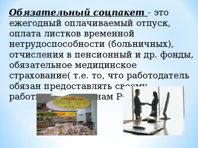 Обязательный соцпакет - это ежегодный оплачиваемый отпуск, оплата листков временной нетрудоспособности (больничных), отчисления в пенсионный и др. фонды, обязательное медицинское страхование( т.е. то, что работодатель обязан предоставлять своему работнику по законам РФ)   