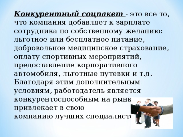 Конкурентный соцпакет - это все то, что компания добавляет к зарплате сотрудника по собственному желанию: льготное или бесплатное питание, добровольное медицинское страхование, оплату спортивных мероприятий, предоставление корпоративного автомобиля, льготные путевки и т.д. Благодаря этим дополнительным условиям, работодатель является конкурентоспособным на рынке труда и привлекает в свою компанию лучших специалистов. 