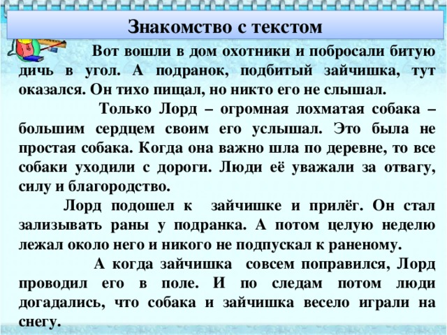 Знакомство с текстом  Вот вошли в дом охотники и побросали битую дичь в угол. А подранок, подбитый зайчишка, тут оказался. Он тихо пищал, но никто его не слышал.  Только Лорд – огромная лохматая собака – большим сердцем своим его услышал. Это была не простая собака. Когда она важно шла по деревне, то все собаки уходили с дороги. Люди её уважали за отвагу, силу и благородство.   Лорд подошел к зайчишке и прилёг. Он стал зализывать раны у подранка. А потом целую неделю лежал около него и никого не подпускал к раненому.  А когда зайчишка совсем поправился, Лорд проводил его в поле. И по следам потом люди догадались, что собака и зайчишка весело играли на снегу.  