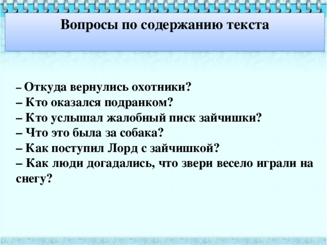Вопросы по содержанию текста  – Откуда вернулись охотники? – Кто оказался подранком? – Кто услышал жалобный писк зайчишки? – Что это была за собака? – Как поступил Лорд с зайчишкой? – Как люди догадались, что звери весело играли на снегу?  