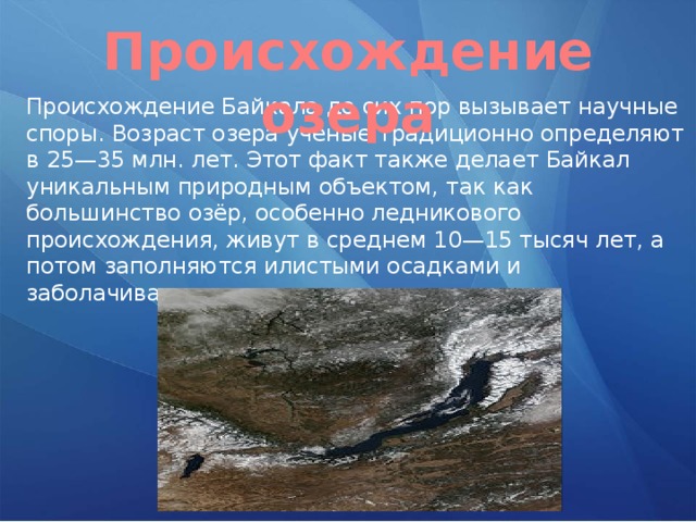 Происхождение озера Происхождение Байкала до сих пор вызывает научные споры. Возраст озера учёные традиционно определяют в 25—35 млн. лет. Этот факт также делает Байкал уникальным природным объектом, так как большинство озёр, особенно ледникового происхождения, живут в среднем 10—15 тысяч лет, а потом заполняются илистыми осадками и заболачиваются. 