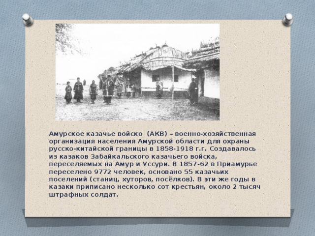 Амурское казачье войско  (АКВ) – военно-хозяйственная организация населения Амурской области для охраны русско-китайской границы в 1858-1918 г.г. Создавалось из казаков Забайкальского казачьего войска, переселяемых на Амур и Уссури. В 1857-62 в Приамурье переселено 9772 человек, основано 55 казачьих поселений (станиц, хуторов, посёлков). В эти же годы в казаки приписано несколько сот крестьян, около 2 тысяч штрафных солдат. 