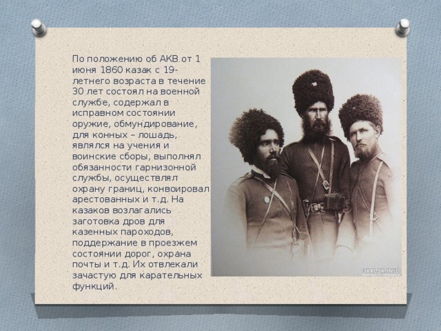 По положению об АКВ от 1 июня 1860 казак с 19-летнего возраста в течение 30 лет состоял на военной службе, содержал в исправном состоянии оружие, обмундирование, для конных – лошадь, являлся на учения и воинские сборы, выполнял обязанности гарнизонной службы, осуществлял охрану границ, конвоировал арестованных и т.д. На казаков возлагались заготовка дров для казенных пароходов, поддержание в проезжем состоянии дорог, охрана почты и т.д. Их отвлекали зачастую для карательных функций. 