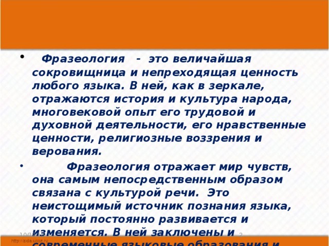   Фразеология   -  это величайшая сокровищница и непреходящая ценность любого языка. В ней, как в зеркале, отражаются история и культура народа, многовековой опыт его трудовой и духовной деятельности, его нравственные ценности, религиозные воззрения и верования.           Фразеология отражает мир чувств, она самым непосредственным образом связана с культурой речи.  Это неистощимый источник познания языка, который постоянно развивается и изменяется. В ней заключены и современные языковые образования и реликты древнейших эпох.  10/19/16  