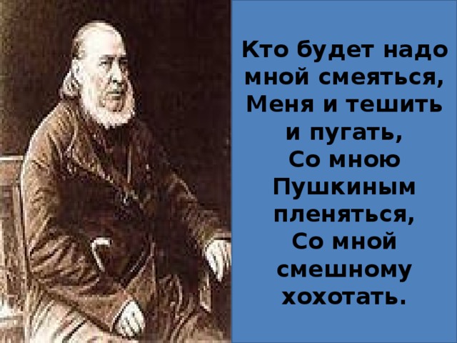 Кто будет надо мной смеяться, Меня и тешить и пугать, Со мною Пушкиным пленяться, Со мной смешному хохотать. 