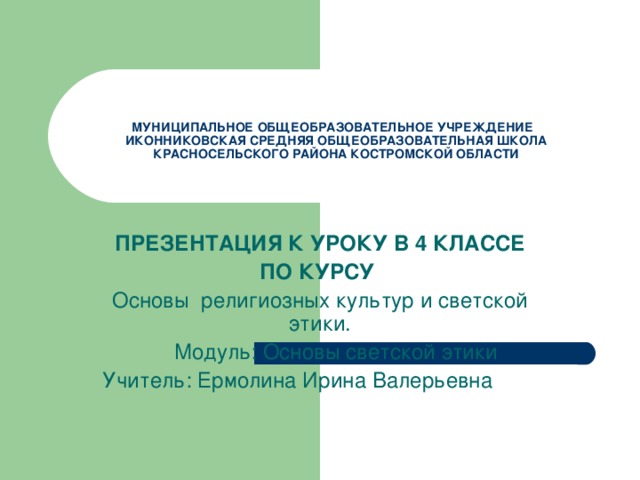 МУНИЦИПАЛЬНОЕ ОБЩЕОБРАЗОВАТЕЛЬНОЕ УЧРЕЖДЕНИЕ  ИКОННИКОВСКАЯ СРЕДНЯЯ ОБЩЕОБРАЗОВАТЕЛЬНАЯ ШКОЛА КРАСНОСЕЛЬСКОГО РАЙОНА КОСТРОМСКОЙ ОБЛАСТИ ПРЕЗЕНТАЦИЯ К УРОКУ В 4 КЛАССЕ ПО КУРСУ  Основы религиозных культур и светской этики.  Модуль: Основы светской этики Учитель: Ермолина Ирина Валерьевна 