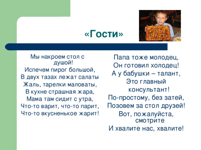 «Гости» Мы накроем стол с душой! Испечем пирог большой, В двух тазах лежат салаты Жаль, тарелки маловаты, В кухне страшная жара, Мама там сидит с утра, Что-то варит, что-то парит, Что-то вкусненькое жарит! Папа тоже молодец, Он готовил холодец! А у бабушки – талант, Это главный  консультант! По-простому, без затей, Позовем за стол друзей! Вот, пожалуйста, смотрите И хвалите нас, хвалите! 