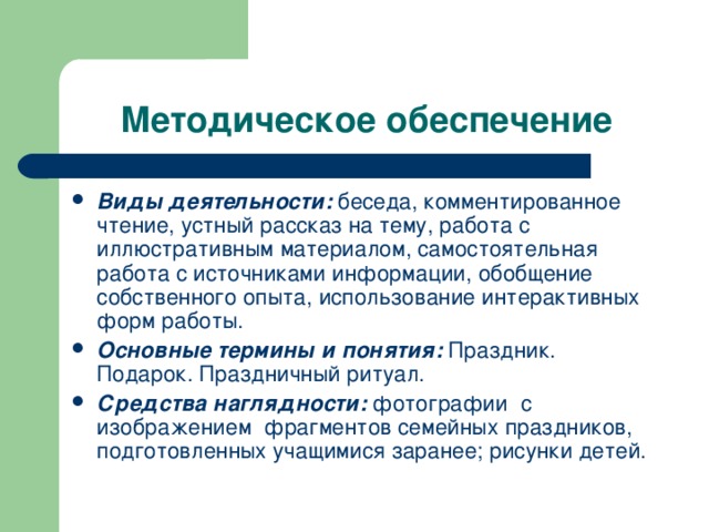 Методическое обеспечение Виды деятельности:  беседа, комментированное чтение, устный рассказ на тему, работа с иллюстративным материалом, самостоятельная работа с источниками информации, обобщение собственного опыта, использование интерактивных форм работы. Основные термины и понятия:  Праздник. Подарок. Праздничный ритуал. Средства наглядности:  фотографии с изображением фрагментов семейных праздников, подготовленных учащимися заранее; рисунки детей. 