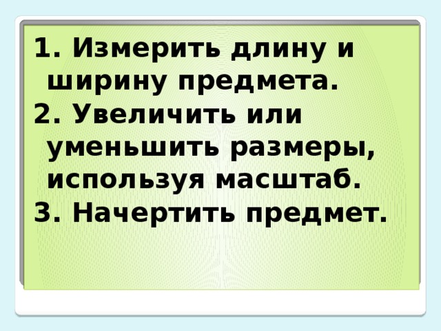 1. Измерить длину и ширину предмета. 2. Увеличить или уменьшить размеры, используя масштаб. 3. Начертить предмет. 
