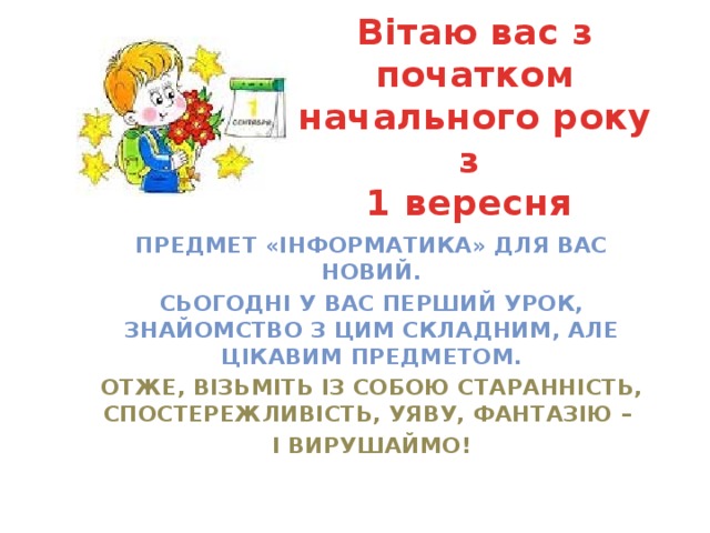 Вітаю вас з початком начального року з  1 вересня Предмет «Інформатика» для вас новий. Сьогодні у Вас перший урок, знайомство з цим складним, але цікавим предметом. Отже, візьміть із собою старанність, спостережливість, уяву, фантазію – і вирушаймо! 