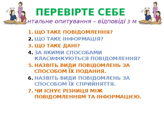 Перевірте себе  (фронтальне опитування – відповіді з місць) Що таке повідомлення? Що таке інформація? Що таке дані? За якими способами класифікуються повідомлення? Назвіть види повідомлень за способом їх подання. Назвіть види повідомлень за способом їх сприйняття. Чи існує різниця між повідомленням та інформацією. 