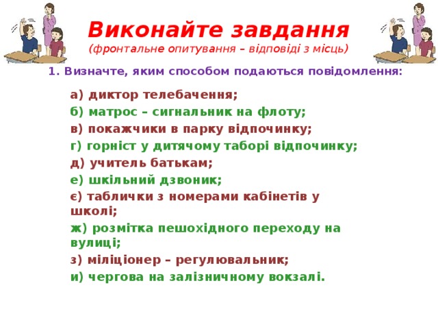 Виконайте завдання  (фронтальне опитування – відповіді з місць) 1. Визначте, яким способом подаються повідомлення: а) диктор телебачення; б) матрос – сигнальник на флоту; в) покажчики в парку відпочинку; г) горніст у дитячому таборі відпочинку; д) учитель батькам; е) шкільний дзвоник; є) таблички з номерами кабінетів у школі; ж) розмітка пешохідного переходу на вулиці; з) міліціонер – регулювальник; и) чергова на залізничному вокзалі. 