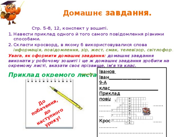 До побачення, до наступного уроку! Домашнє завдання.  Стр. 5-8, 12, конспект у зошиті. Навести приклад одного й того самого повідомлення різними способами. Скласти кросворд, в якому б використовувалися слова інформація, повідомлення, зір, жест, смак, телевізор, світлофор . Увага, як оформити домашнє завдання: домашнє завдання виконати у робочому зошиті і це ж домашнє завдання зробити на окремому листі, вказати своє прізвище, ім'я та клас. Іванов Іван__________________ 9-А клас_____________________ Приклад повідомлення:_______ …………………………………………………… … Кросворд……………………..………… …………………………………………………… Приклад окремого листа 