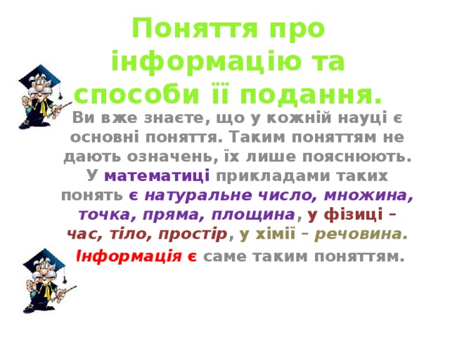 Поняття про інформацію та способи її подання. Ви вже знаєте, що у кожній науці є основні поняття. Таким поняттям не дають означень, їх лише пояснюють. У математиці прикладами таких понять є натуральне число, множина, точка, пряма, площина , у фізиці – час, тіло, простір , у хімії – речовина.  Інформація є саме таким поняттям. 