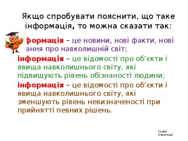 Якщо спробувати пояснити, що таке інформація , то можна сказати так: інформація  – це новини, нові факти, нові знання про навколишній світ; інформація  – це відомості про об’єкти і явища навколишнього світу, які підвищують рівень обізнаності людини; інформація  – це відомості про об’єкти і явища навколишнього світу, які зменшують рівень невизначеності при прийнятті певних рішень. Слайд Інформації 