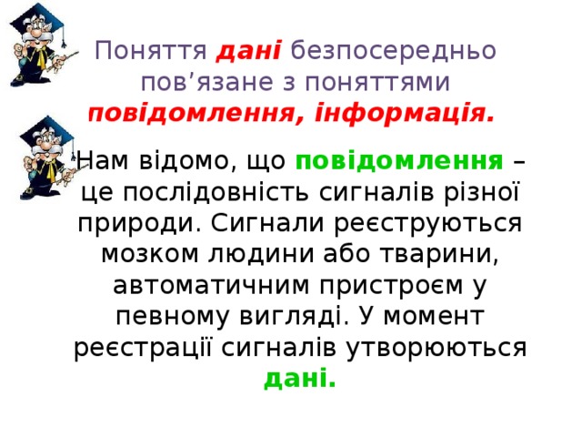 Поняття  дані  безпосередньо пов’язане з поняттями повідомлення, інформація.    Нам відомо, що повідомлення  – це послідовність сигналів різної природи. Сигнали реєструються мозком людини або тварини, автоматичним пристроєм у певному вигляді. У момент реєстрації сигналів утворюються дані. 