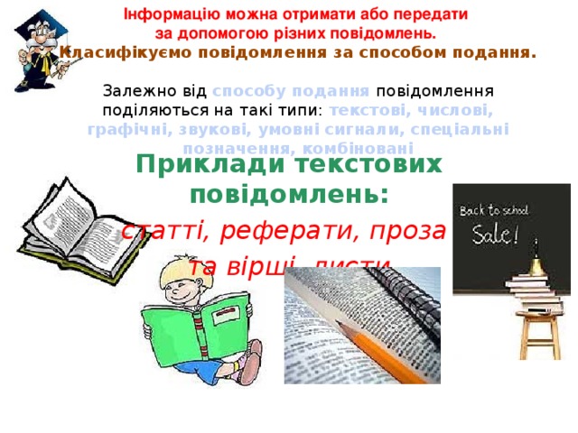 Інформацію можна отримати або передати  за допомогою різних повідомлень.  Класифікуємо повідомлення за способом подання.  Залежно від способу подання повідомлення поділяються на такі типи: текстові, числові, графічні, звукові, умовні сигнали, спеціальні позначення, комбіновані Приклади текстових повідомлень: статті, реферати, проза та вірші, листи 