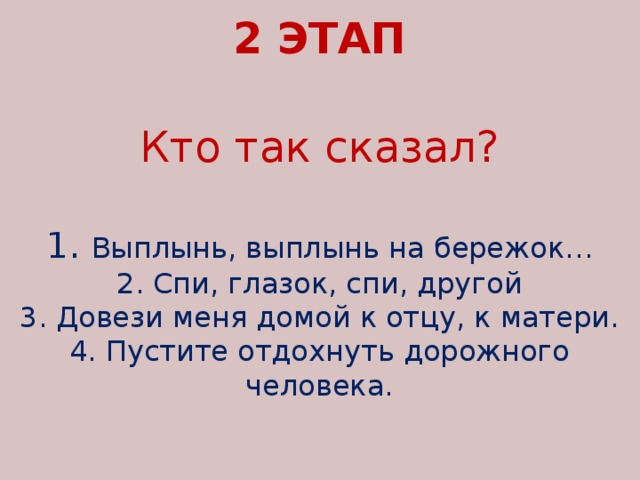 2 ЭТАП   Кто так сказал?   1. Выплынь, выплынь на бережок…  2. Спи, глазок, спи, другой  3. Довези меня домой к отцу, к матери.  4. Пустите отдохнуть дорожного человека.      