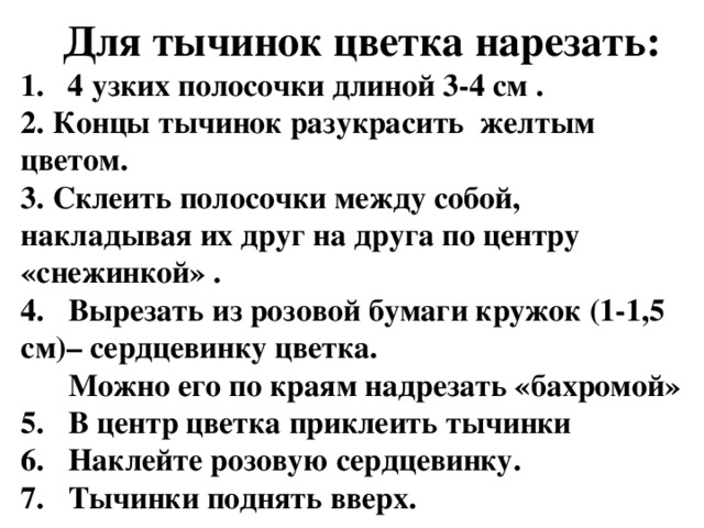 Для тычинок цветка нарезать:  1. 4 узких полосочки длиной 3-4 см .  2. Концы тычинок разукрасить желтым цветом.  3. Склеить полосочки между собой, накладывая их друг на друга по центру «снежинкой» .  4. Вырезать из розовой бумаги кружок (1-1,5 см)– сердцевинку цветка.  Можно его по краям надрезать «бахромой»  5. В центр цветка приклеить тычинки  6. Наклейте розовую сердцевинку.  7. Тычинки поднять вверх. 