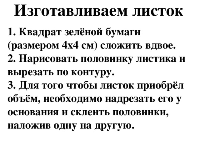 Изготавливаем листок   1. Квадрат зелёной бумаги (размером 4х4 см) сложить вдвое.  2. Нарисовать половинку листика и вырезать по контуру.  3. Для того чтобы листок приобрёл объём, необходимо надрезать его у основания и склеить половинки, наложив одну на другую.  