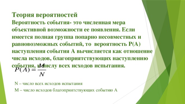 Теория вероятностей  Вероятность события- это численная мера объективной возможности ее появления. Если имеется полная группа попарно несовместных и равновозможных событий, то вероятность Р(А) наступления события А вычисляется как отношение числа исходов, благоприятствующих наступлению события, к числу всех исходов испытания. N – число всех исходов испытания М – число исходов благоприятствующих событию А  