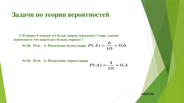 Задачи по теории вероятностей 1) В ящике 4 черных и 6 белых шаров, извлекают 1 шар , какова вероятность что шар будет белым, черным ? N=10; М=6; А- Извлечение белого шара N=10; М=4; А- Извлечение черного шара задачи 
