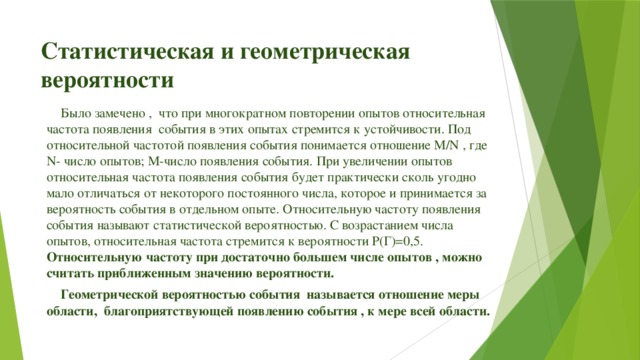 Статистическая и геометрическая вероятности Было замечено , что при многократном повторении опытов относительная частота появления события в этих опытах стремится к устойчивости. Под относительной частотой появления события понимается отношение М/N , где N- число опытов; М-число появления события. При увеличении опытов относительная частота появления события будет практически сколь угодно мало отличаться от некоторого постоянного числа, которое и принимается за вероятность события в отдельном опыте. Относительную частоту появления события называют статистической вероятностью. С возрастанием числа опытов, относительная частота стремится к вероятности Р(Г)=0,5. Относительную частоту при достаточно большем числе опытов , можно считать приближенным значению вероятности. Геометрической вероятностью события называется отношение меры области, благоприятствующей появлению события , к мере всей области.  