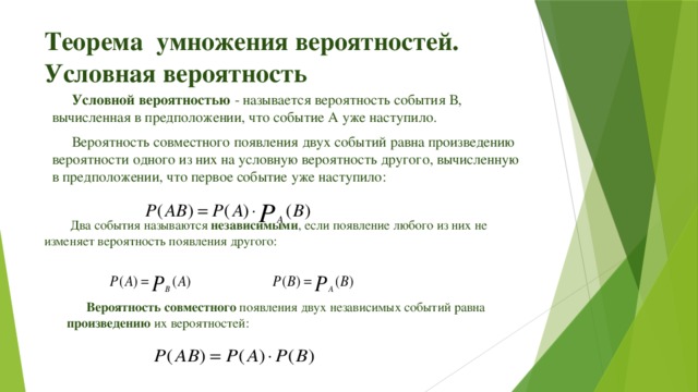 Теорема умножения вероятностей. Условная вероятность Условной вероятностью - называется вероятность события В, вычисленная в предположении, что событие А уже наступило. Вероятность совместного появления двух событий равна произведению вероятности одного из них на условную вероятность другого, вычисленную в предположении, что первое событие уже наступило:  Два события называются независимыми , если появление любого из них не изменяет вероятность появления другого: Вероятность совместного появления двух независимых событий равна произведению их вероятностей: 