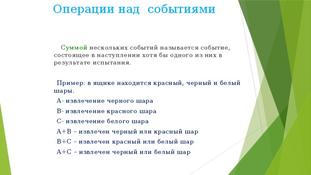 Операции над событиями Суммой нескольких событий называется событие, состоящее в наступлении хотя бы одного из них в результате испытания.  Пример: в ящике находится красный, черный и белый шары.  А- извлечение черного шара  В- извлечение красного шара  С- извлечение белого шара  А+В – извлечен черный или красный шар  В+С – извлечен красный или белый шар  А+С – извлечен черный или белый шар 