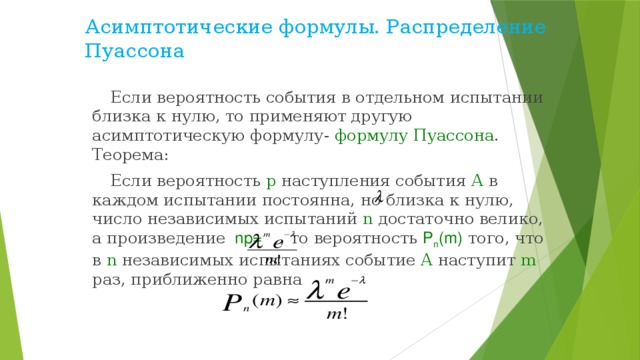 Асимптотические формулы. Распределение Пуассона Если вероятность события в отдельном испытании близка к нулю, то применяют другую асимптотическую формулу- формулу Пуассона . Теорема: Если вероятность р наступления события А в каждом испытании постоянна, но близка к нулю, число независимых испытаний n достаточно велико, а произведение  np=  , то вероятность Р n (m)  того, что в n независимых испытаниях событие А наступит m раз, приближенно равна 