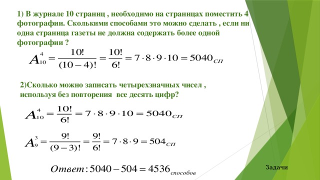 1) В журнале 10 страниц , необходимо на страницах поместить 4 фотографии. Сколькими способами это можно сделать , если ни одна страница газеты не должна содержать более одной фотографии ?   2)Сколько можно записать четырехзначных чисел , используя без повторения все десять цифр?  Задачи 