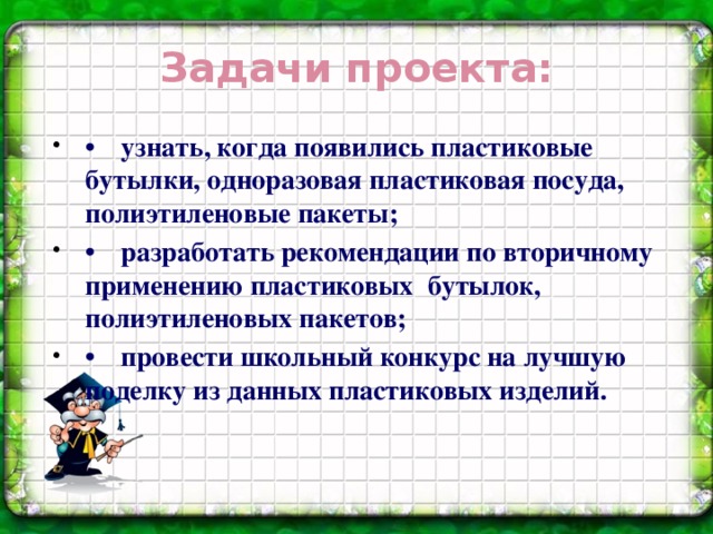 Задачи проекта: •  узнать, когда появились пластиковые бутылки, одноразовая пластиковая посуда, полиэтиленовые пакеты; •  разработать рекомендации по вторичному применению пластиковых бутылок, полиэтиленовых пакетов; •  провести школьный конкурс на лучшую поделку из данных пластиковых изделий.