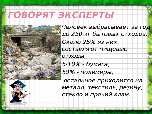 Говорят эксперты Человек выбрасывает за год до 250 кг бытовых отходов. Около 25% из них составляют пищевые отходы, 5-10% - бумага, 50% - полимеры,  остальное приходится на металл, текстиль, резину, стекло и прочий хлам.