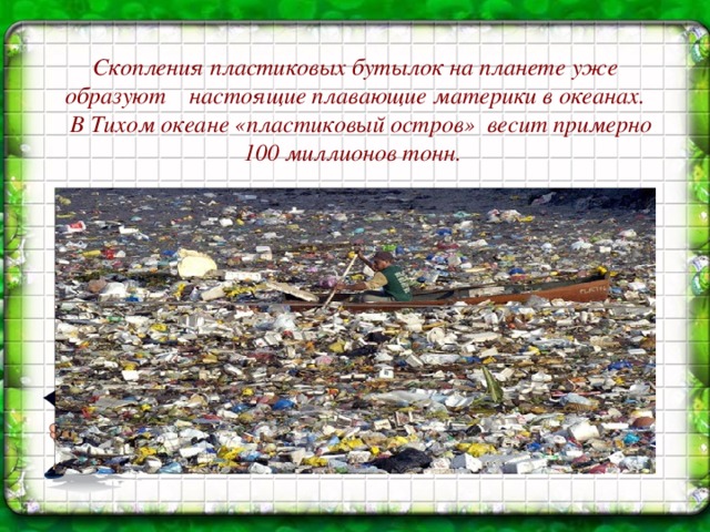 Скопления пластиковых бутылок на планете уже  образуют настоящие плавающие материки в океанах.  В Тихом океане «пластиковый остров» весит примерно 100 миллионов тонн.