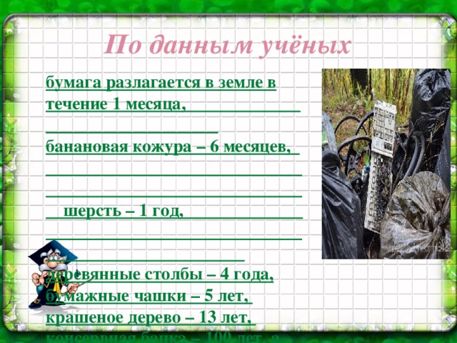 По данным учёных бумага разлагается в земле в течение 1 месяца, банановая кожура – 6 месяцев, шерсть – 1 год, деревянные столбы – 4 года, бумажные чашки – 5 лет, крашеное дерево – 13 лет, консервная банка – 100 лет, а пластиковая бутылка –  от 500 лет до 1000 лет,