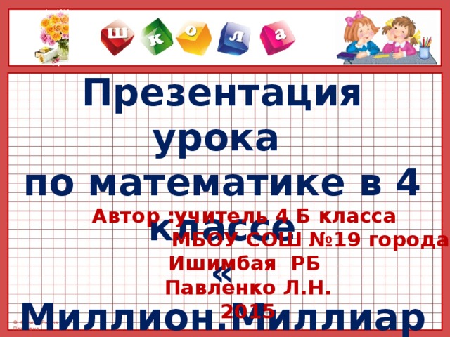 Презентация урока  по математике в 4 классе « Миллион.Миллиард» Автор :учитель 4 Б класса  МБОУ СОШ №19 города Ишимбая РБ  Павленко Л.Н. 2015 