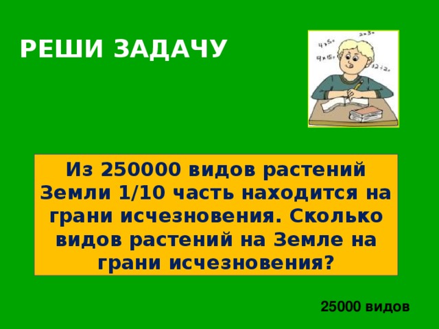 РЕШИ  ЗАДАЧУ Из 250000 видов растений Земли 1/10 часть находится на грани исчезновения. Сколько видов растений на Земле на грани исчезновения? 25000 видов 