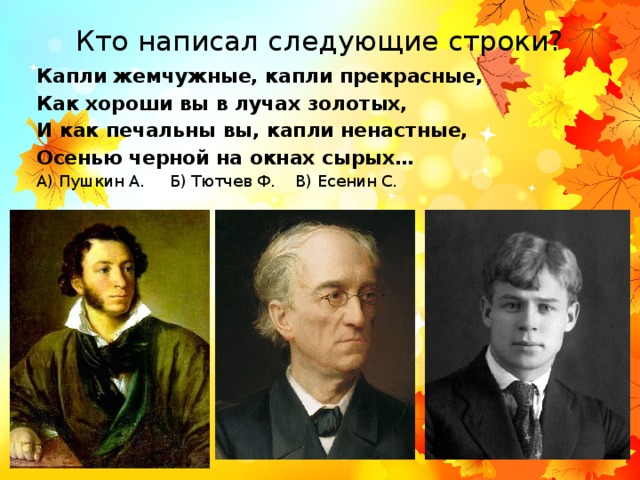 Кто написал следующие строки? Капли жемчужные, капли прекрасные, Как хороши вы в лучах золотых, И как печальны вы, капли ненастные, Осенью черной на окнах сырых… А) Пушкин А. Б) Тютчев Ф. В) Есенин С. 